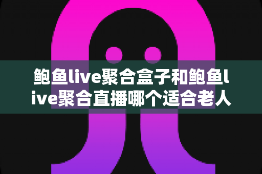 鲍鱼live聚合盒子和鲍鱼live聚合直播哪个适合老人？——银发族大屏观影设备全面对比与选购指南