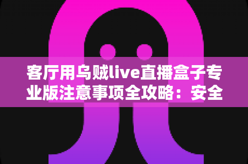 客厅用乌贼live直播盒子专业版注意事项全攻略：安全、流畅、合规的家庭大屏直播使用指南