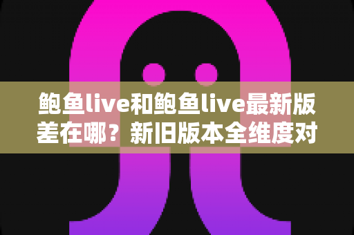 鲍鱼live和鲍鱼live最新版差在哪?新旧版本全维度对比与升级亮点深度解析 鲍鱼live和鲍鱼live最新版差在哪?新旧版本全维度对比与升级亮点深度解析