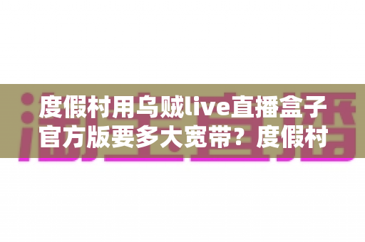 度假村用乌贼live直播盒子官方版要多大宽带？度假村直播带宽配置与流畅推流全攻略