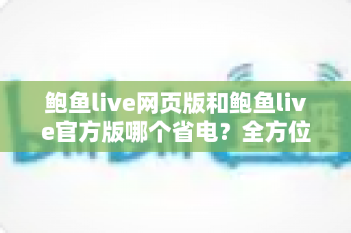 鲍鱼live网页版和鲍鱼live官方版哪个省电?全方位对比分析与实用省电指南 鲍鱼live网页版和鲍鱼live官方版哪个省电?全方位对比分析与实用省电指南