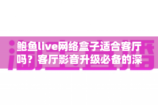 鲍鱼live网络盒子适合客厅吗？客厅影音升级必备的深度解析与实用指南