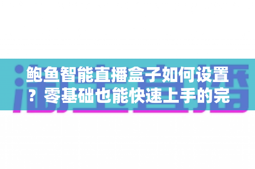 鲍鱼智能直播盒子如何设置？零基础也能快速上手的完整配置教程