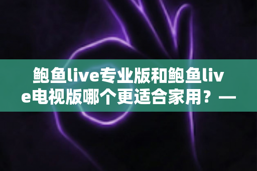 鲍鱼live专业版和鲍鱼live电视版哪个更适合家用？——家庭观影场景深度对比与选购指南