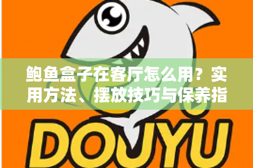 鲍鱼盒子在客厅怎么用?实用方法、摆放技巧与保养指南全解析 鲍鱼盒子在客厅怎么用?实用方法、摆放技巧与保养指南全解析