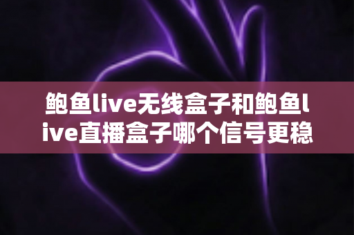 鲍鱼live无线盒子和鲍鱼live直播盒子哪个信号更稳定？信号表现全面对比与实用选购指南