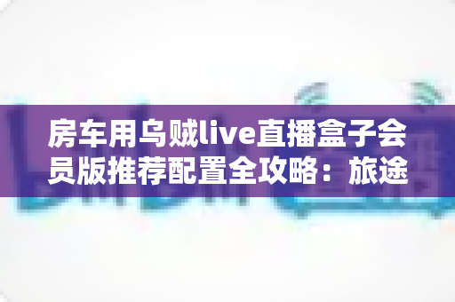 房车用乌贼live直播盒子会员版推荐配置全攻略：旅途高清直播一步到位