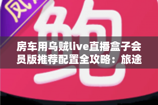 房车用乌贼live直播盒子会员版推荐配置全攻略：旅途高清直播一步到位