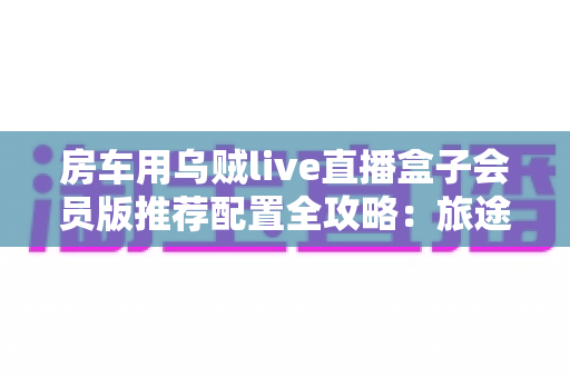 房车用乌贼live直播盒子会员版推荐配置全攻略：旅途高清直播一步到位