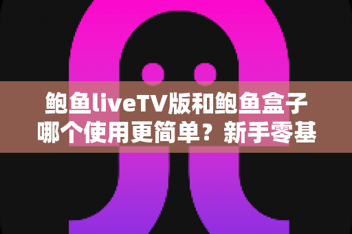 鲍鱼liveTV版和鲍鱼盒子哪个使用更简单？新手零基础也能秒懂的全流程对比指南