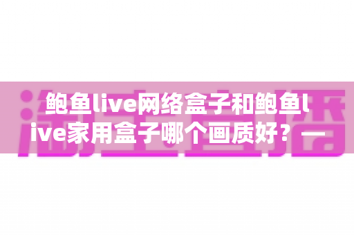 鲍鱼live网络盒子和鲍鱼live家用盒子哪个画质好?——两款盒子画质深度对比与选购全指南 鲍鱼live网络盒子和鲍鱼live家用盒子哪个画质好?——两款盒子画质深度对比与选购全指南