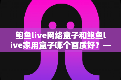 鲍鱼live网络盒子和鲍鱼live家用盒子哪个画质好？——两款盒子画质深度对比与选购全指南
