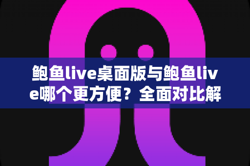 鲍鱼live桌面版与鲍鱼live哪个更方便？全面对比解析两大版本的使用体验与适用场景
