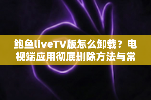 鲍鱼liveTV版怎么卸载？电视端应用彻底删除方法与常见问题全解析