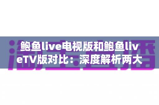 鲍鱼live电视版和鲍鱼liveTV版对比：深度解析两大版本差异，帮你选出最适合的大屏直播方案