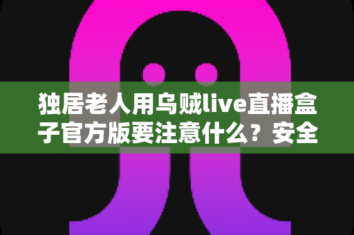 独居老人用乌贼live直播盒子官方版要注意什么?安全使用指南与实用建议全解析 独居老人用乌贼live直播盒子官方版要注意什么?安全使用指南与实用建议全解析