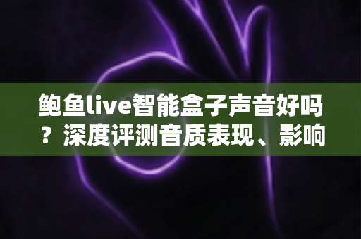 鲍鱼live智能盒子声音好吗？深度评测音质表现、影响因素与优化技巧全指南