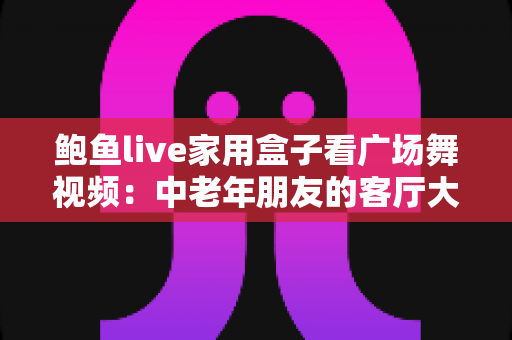 鲍鱼live家用盒子看广场舞视频：中老年朋友的客厅大屏观影实用指南