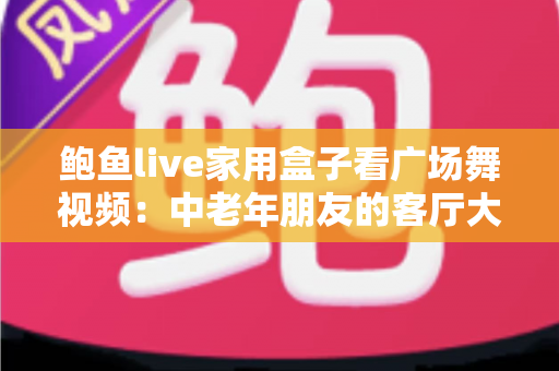 鲍鱼live家用盒子看广场舞视频：中老年朋友的客厅大屏观影实用指南