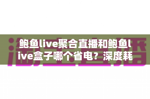 鲍鱼live聚合直播和鲍鱼live盒子哪个省电？深度耗电对比与实用省电指南
