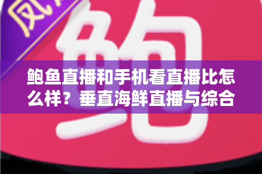 鲍鱼直播和手机看直播比怎么样？垂直海鲜直播与综合平台观看体验的全面对比解析