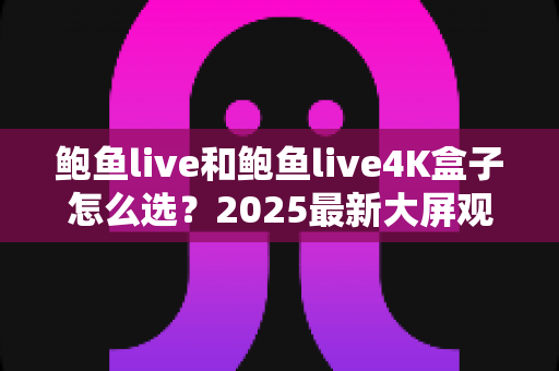 鲍鱼live和鲍鱼live4K盒子怎么选？2025最新大屏观影选购指南，看完不再纠结
