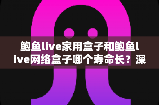 鲍鱼live家用盒子和鲍鱼live网络盒子哪个寿命长？深度解析两款盒子的耐用性差异与延长寿命实用指南