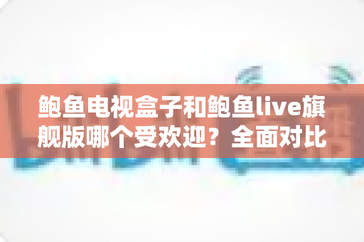 鲍鱼电视盒子和鲍鱼live旗舰版哪个受欢迎?全面对比分析与选购指南 鲍鱼电视盒子和鲍鱼live旗舰版哪个受欢迎?全面对比分析与选购指南