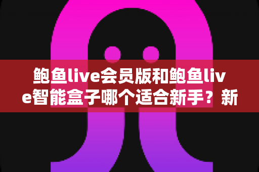 鲍鱼live会员版和鲍鱼live智能盒子哪个适合新手？新手入门选购与上手全攻略