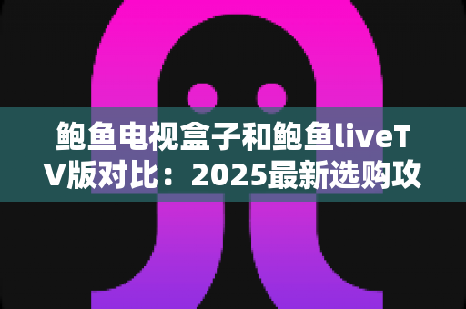 鲍鱼电视盒子和鲍鱼liveTV版对比：2025最新选购攻略，帮您轻松找到最适合的观影神器
