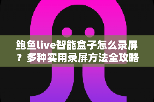 鲍鱼live智能盒子怎么录屏?多种实用录屏方法全攻略,轻松保存精彩画面 鲍鱼live智能盒子怎么录屏?多种实用录屏方法全攻略,轻松保存精彩画面