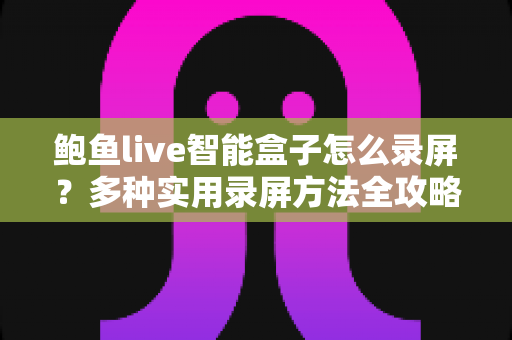 鲍鱼live智能盒子怎么录屏？多种实用录屏方法全攻略，轻松保存精彩画面