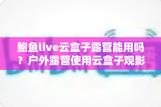 鲍鱼live云盒子露营能用吗?户外露营使用云盒子观影的完整指南与实用攻略 鲍鱼live云盒子露营能用吗?户外露营使用云盒子观影的完整指南与实用攻略
