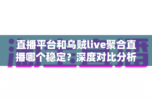 直播平台和乌贼live聚合直播哪个稳定？深度对比分析与实用选择指南