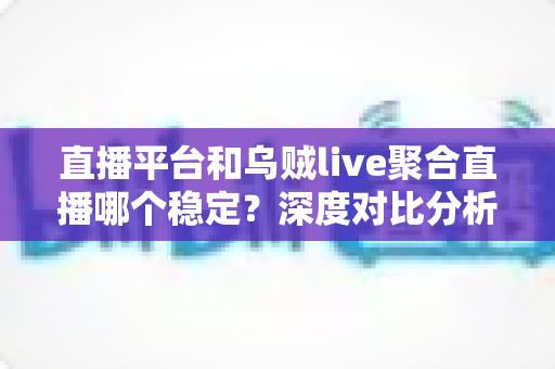 直播平台和乌贼live聚合直播哪个稳定？深度对比分析与实用选择指南