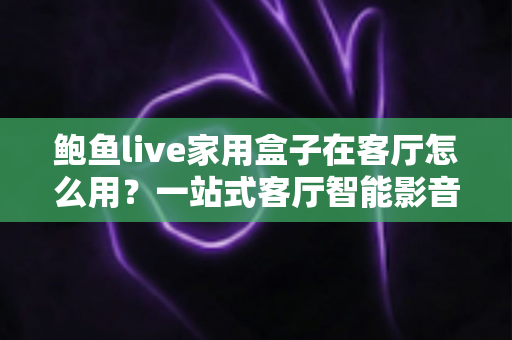 鲍鱼live家用盒子在客厅怎么用？一站式客厅智能影音搭建指南