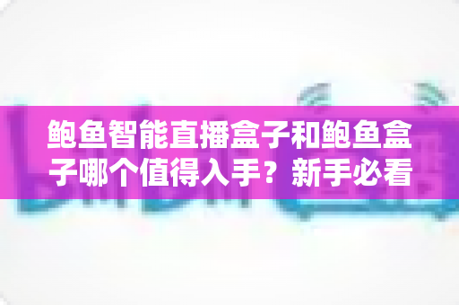 鲍鱼智能直播盒子和鲍鱼盒子哪个值得入手？新手必看的完整对比与选购指南