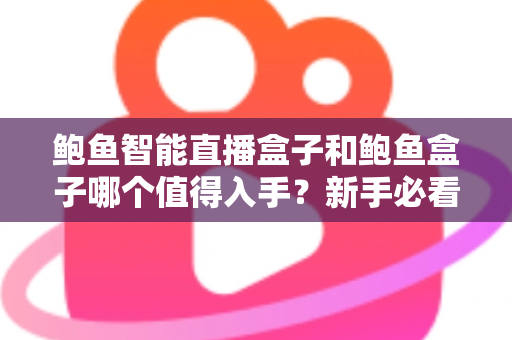 鲍鱼智能直播盒子和鲍鱼盒子哪个值得入手？新手必看的完整对比与选购指南