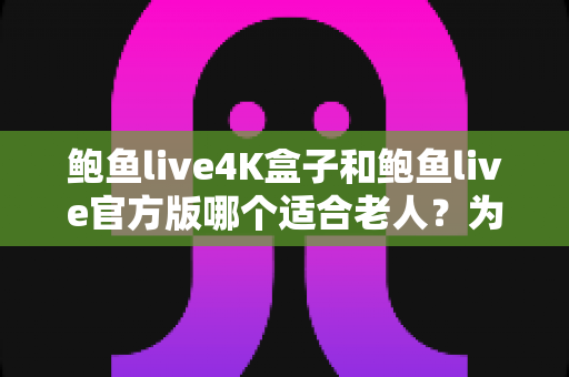 鲍鱼live4K盒子和鲍鱼live官方版哪个适合老人？为父母挑选观影方案的实用指南