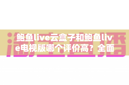 鲍鱼live云盒子和鲍鱼live电视版哪个评价高?全面对比解析与选购指南 鲍鱼live云盒子和鲍鱼live电视版哪个评价高?全面对比解析与选购指南