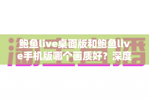 鲍鱼live桌面版和鲍鱼live手机版哪个画质好？深度对比解析与最佳选择指南
