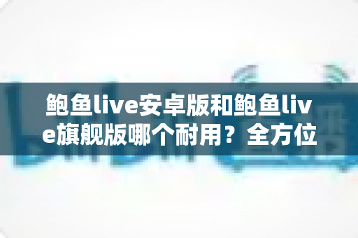 鲍鱼live安卓版和鲍鱼live旗舰版哪个耐用？全方位深度对比助你选出最耐用的直播应用版本