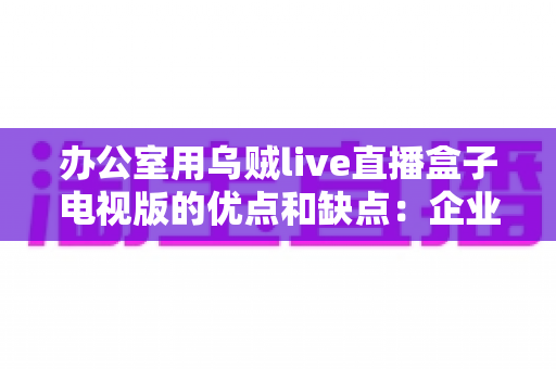 办公室用乌贼live直播盒子电视版的优点和缺点:企业用户必读的深度评测与选购指南 办公室用乌贼live直播盒子电视版的优点和缺点:企业用户必读的深度评测与选购指南