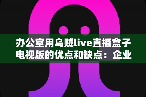 办公室用乌贼live直播盒子电视版的优点和缺点:企业用户必读的深度评测与选购指南 办公室用乌贼live直播盒子电视版的优点和缺点:企业用户必读的深度评测与选购指南