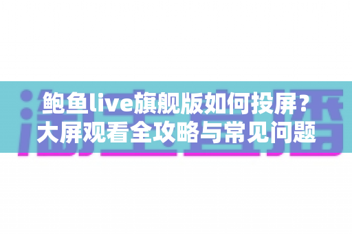 鲍鱼live旗舰版如何投屏？大屏观看全攻略与常见问题一次解决