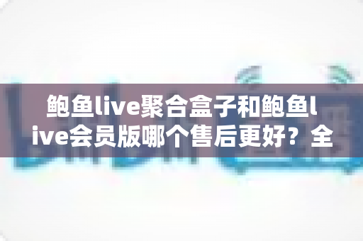鲍鱼live聚合盒子和鲍鱼live会员版哪个售后更好？全面对比解析助你轻松选购