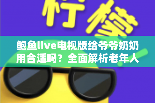 鲍鱼live电视版给爷爷奶奶用合适吗？全面解析老年人观看体验与家庭设置实用指南