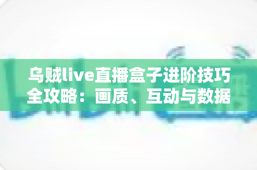 乌贼live直播盒子进阶技巧全攻略:画质、互动与数据复盘的高效直播实战指南 乌贼live直播盒子进阶技巧全攻略:画质、互动与数据复盘的高效直播实战指南