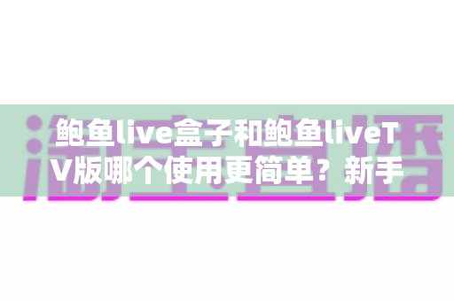 鲍鱼live盒子和鲍鱼liveTV版哪个使用更简单？新手小白也能看懂的全面对比测评指南