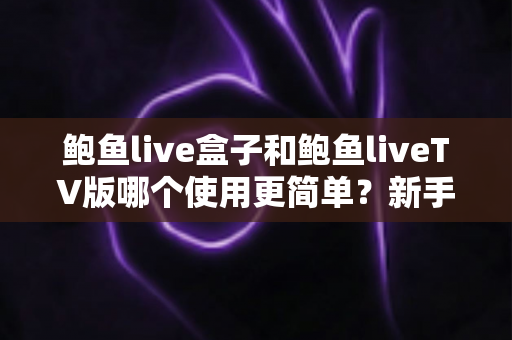 鲍鱼live盒子和鲍鱼liveTV版哪个使用更简单？新手小白也能看懂的全面对比测评指南